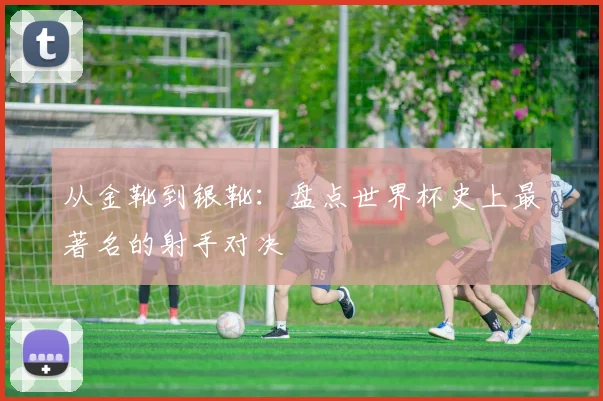 从金靴到银靴：盘点世界杯史上最著名的射手对决