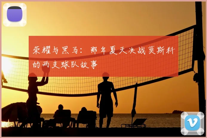 荣耀与黑马：那年夏天决战莫斯科的两支球队故事