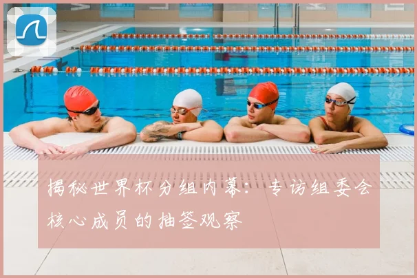 揭秘世界杯分组内幕：专访组委会核心成员的抽签观察