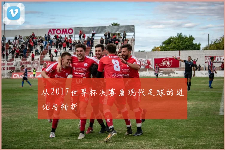 从2017世界杯决赛看现代足球的进化与转折
