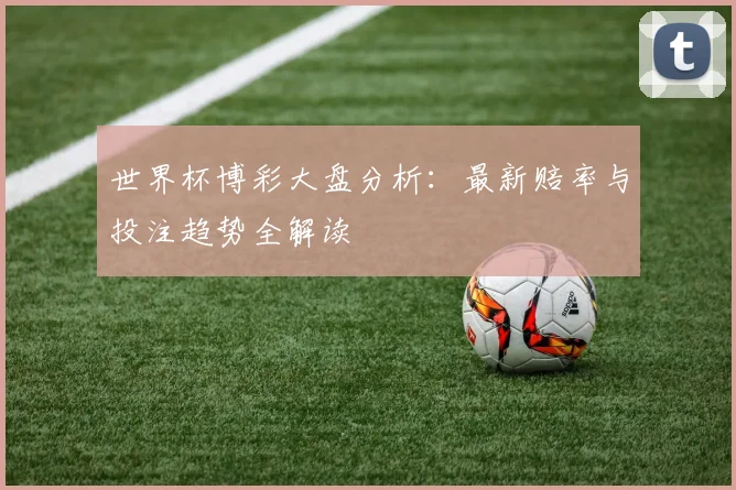 世界杯博彩大盘分析:最新赔率与投注趋势全解读