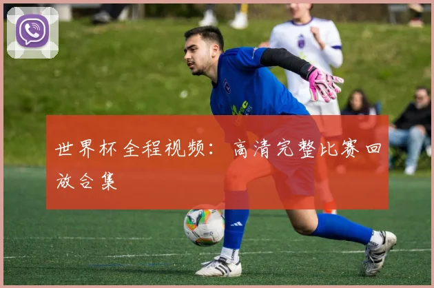 世界杯全程视频:高清完整比赛回放合集