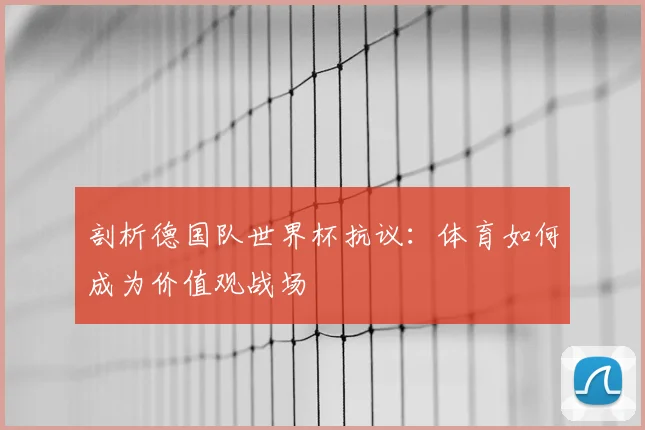 剖析德国队世界杯抗议：体育如何成为价值观战场
